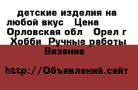 детские изделия на любой вкус › Цена ­ 300 - Орловская обл., Орел г. Хобби. Ручные работы » Вязание   